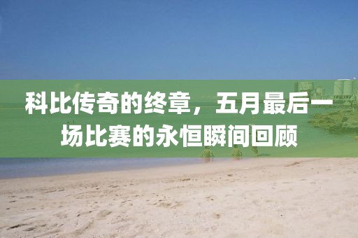 科比传奇的终章，五月最后一场比赛的永恒瞬间回顾