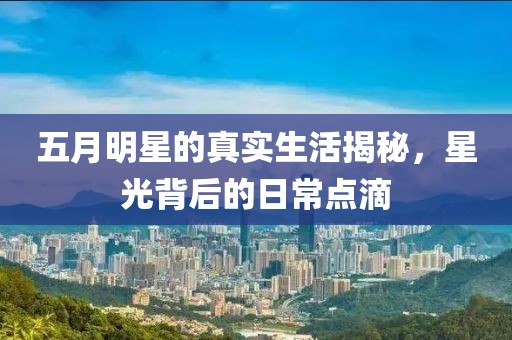 五月明星的真实生活揭秘，星光背后的日常点滴