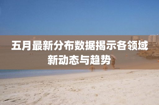 五月最新分布数据揭示各领域新动态与趋势