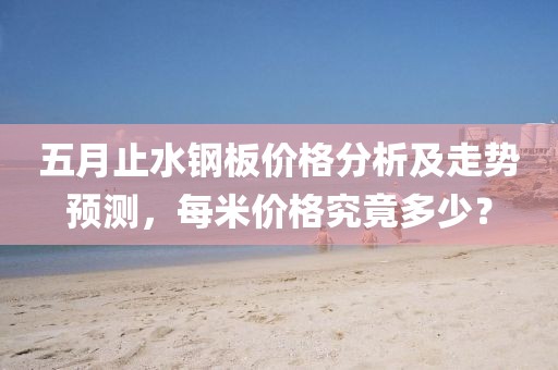 五月止水钢板价格分析及走势预测，每米价格究竟多少？
