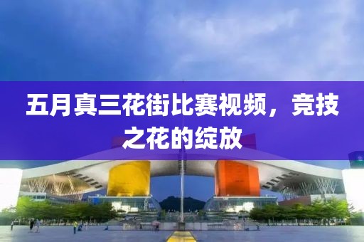 五月真三花街比赛视频，竞技之花的绽放