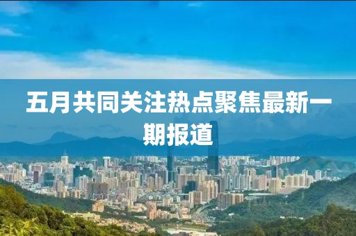 五月共同关注热点聚焦最新一期报道