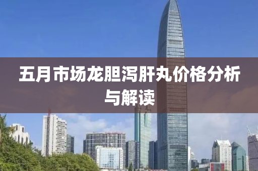 五月市场龙胆泻肝丸价格分析与解读