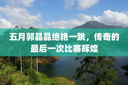 五月郭晶晶绝艳一跳，传奇的最后一次比赛辉煌