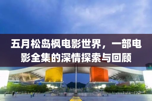 五月松岛枫电影世界，一部电影全集的深情探索与回顾