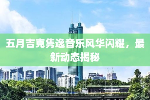 五月吉克隽逸音乐风华闪耀，最新动态揭秘
