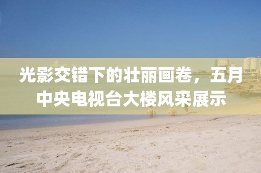 光影交错下的壮丽画卷，五月中央电视台大楼风采展示