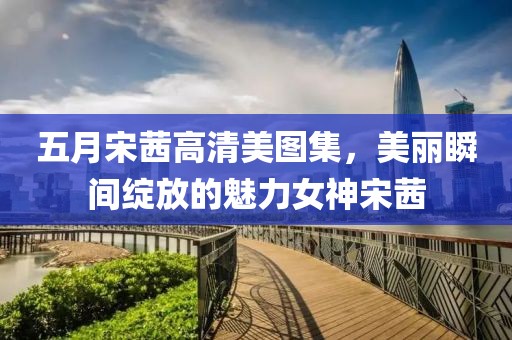 五月宋茜高清美图集，美丽瞬间绽放的魅力女神宋茜