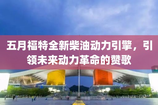 五月福特全新柴油动力引擎，引领未来动力革命的赞歌