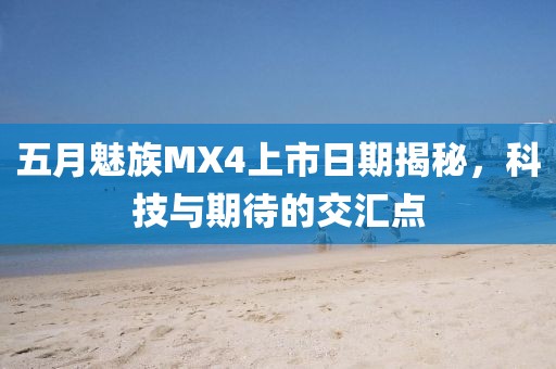 五月魅族MX4上市日期揭秘，科技与期待的交汇点