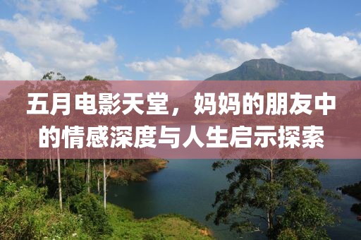 五月电影天堂，妈妈的朋友中的情感深度与人生启示探索