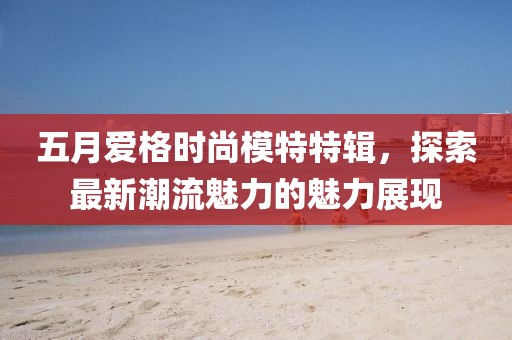 五月爱格时尚模特特辑，探索最新潮流魅力的魅力展现