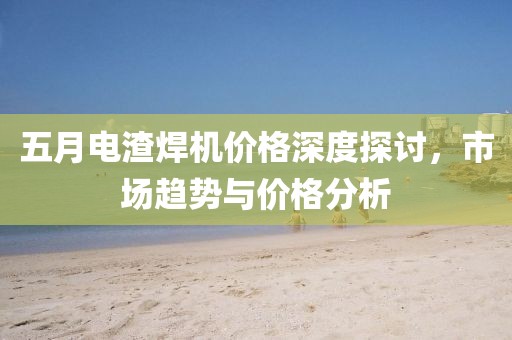 五月电渣焊机价格深度探讨，市场趋势与价格分析