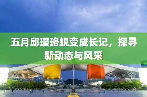 五月邱璎珞蜕变成长记，探寻新动态与风采