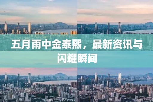 五月雨中金泰熙，最新资讯与闪耀瞬间