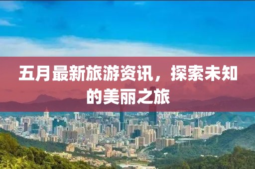 五月最新旅游资讯，探索未知的美丽之旅