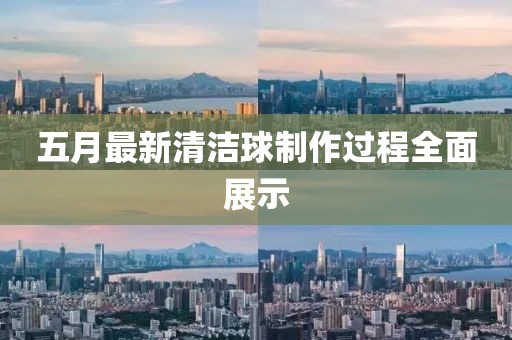 五月最新清洁球制作过程全面展示