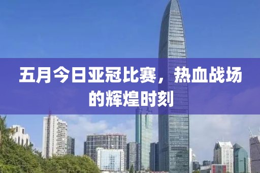 五月今日亚冠比赛，热血战场的辉煌时刻