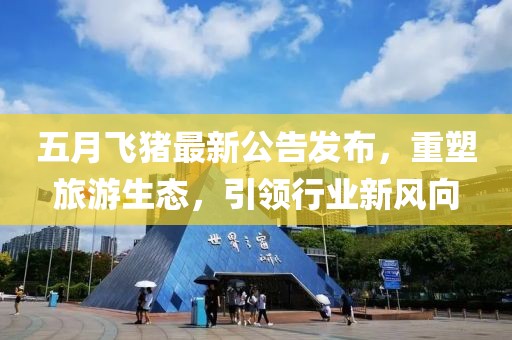 五月飞猪最新公告发布，重塑旅游生态，引领行业新风向
