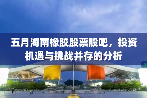 五月海南橡胶股票股吧，投资机遇与挑战并存的分析