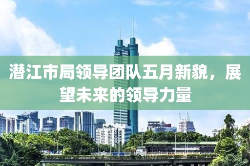 潜江市局领导团队五月新貌，展望未来的领导力量