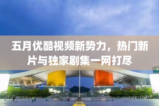 五月优酷视频新势力，热门新片与独家剧集一网打尽