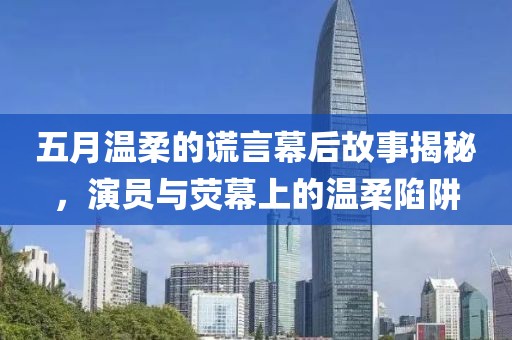 五月温柔的谎言幕后故事揭秘，演员与荧幕上的温柔陷阱