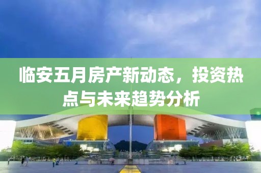 临安五月房产新动态，投资热点与未来趋势分析