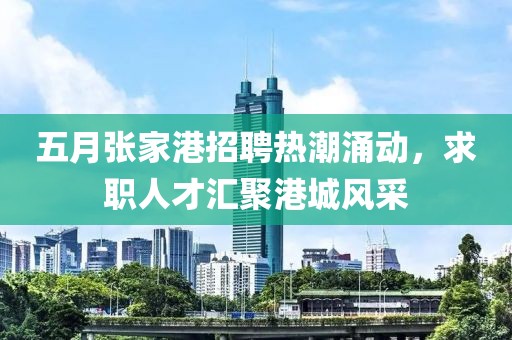 五月张家港招聘热潮涌动，求职人才汇聚港城风采