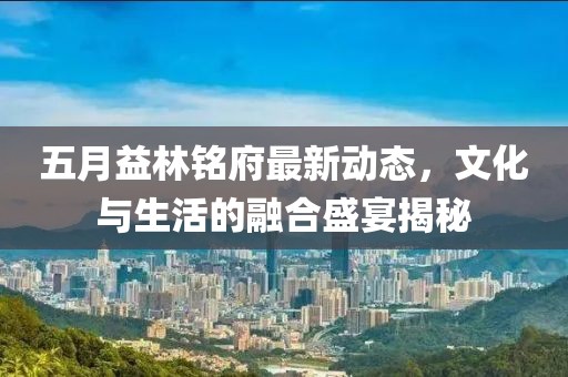 五月益林铭府最新动态，文化与生活的融合盛宴揭秘