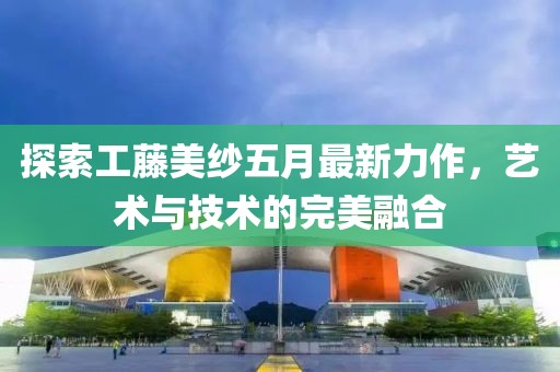 探索工藤美纱五月最新力作，艺术与技术的完美融合