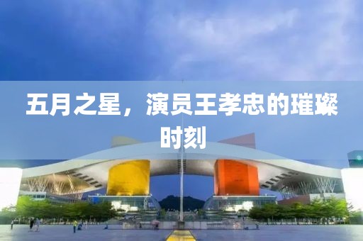 五月之星，演员王孝忠的璀璨时刻