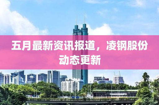 五月最新资讯报道，凌钢股份动态更新