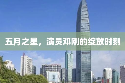 五月之星，演员邓刚的绽放时刻
