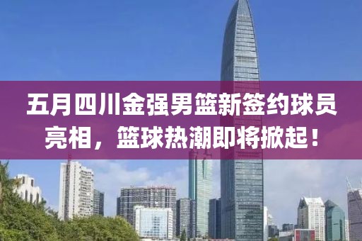 五月四川金强男篮新签约球员亮相，篮球热潮即将掀起！