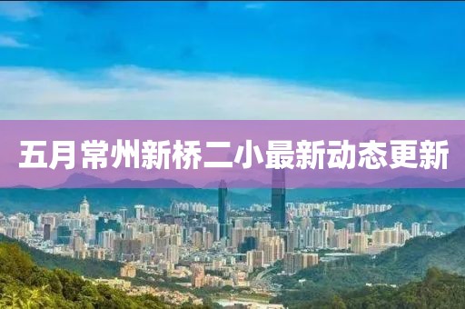 五月常州新桥二小最新动态更新