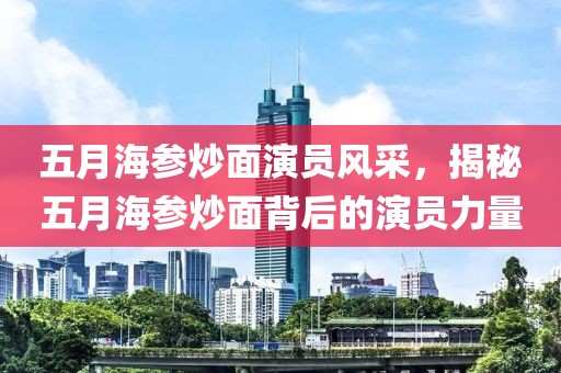 五月海参炒面演员风采，揭秘五月海参炒面背后的演员力量