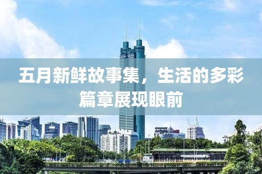 五月新鲜故事集，生活的多彩篇章展现眼前