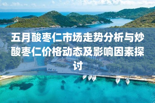五月酸枣仁市场走势分析与炒酸枣仁价格动态及影响因素探讨