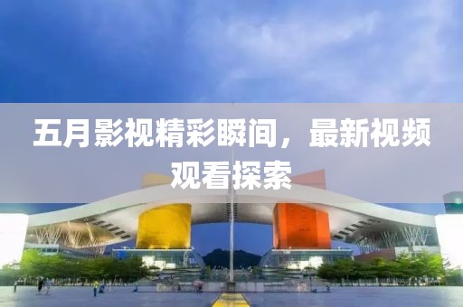 五月影视精彩瞬间，最新视频观看探索