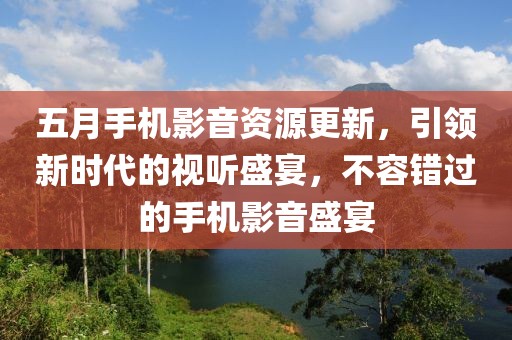 五月手机影音资源更新，引领新时代的视听盛宴，不容错过的手机影音盛宴