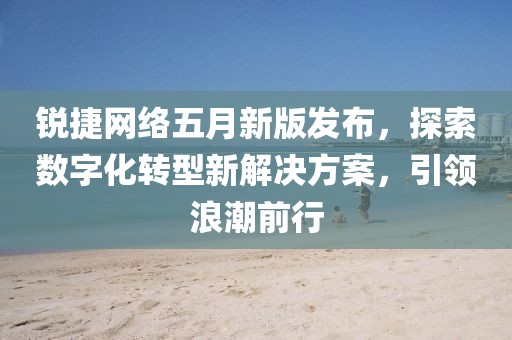 锐捷网络五月新版发布，探索数字化转型新解决方案，引领浪潮前行