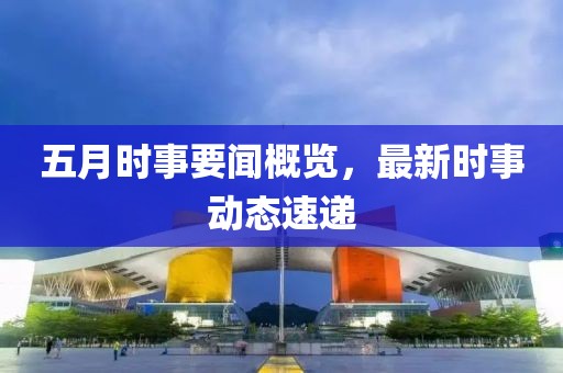 五月时事要闻概览，最新时事动态速递