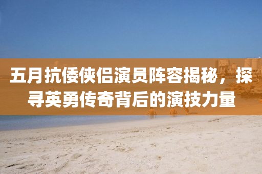 五月抗倭侠侣演员阵容揭秘，探寻英勇传奇背后的演技力量