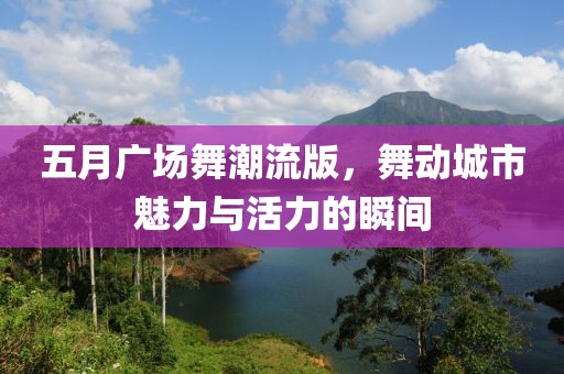 五月广场舞潮流版，舞动城市魅力与活力的瞬间