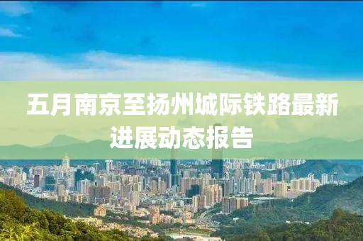 五月南京至扬州城际铁路最新进展动态报告
