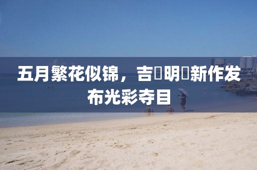 五月繁花似锦，吉沢明歩新作发布光彩夺目