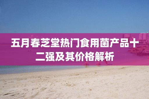 五月春芝堂热门食用菌产品十二强及其价格解析