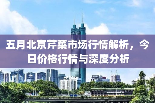 五月北京芹菜市场行情解析，今日价格行情与深度分析
