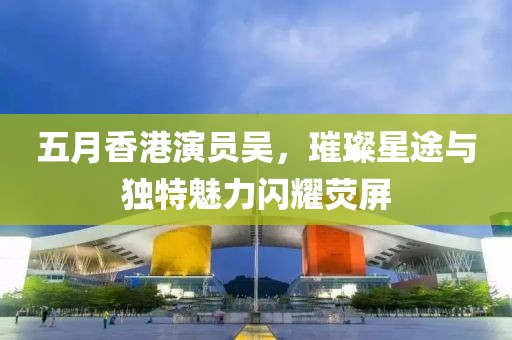 五月香港演员吴，璀璨星途与独特魅力闪耀荧屏